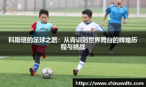 科斯塔的足球之路：从青训到世界舞台的辉煌历程与挑战